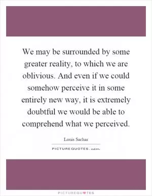 We may be surrounded by some greater reality, to which we are oblivious. And even if we could somehow perceive it in some entirely new way, it is extremely doubtful we would be able to comprehend what we perceived Picture Quote #1