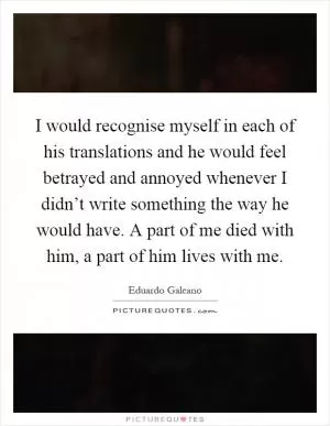 I would recognise myself in each of his translations and he would feel betrayed and annoyed whenever I didn’t write something the way he would have. A part of me died with him, a part of him lives with me Picture Quote #1