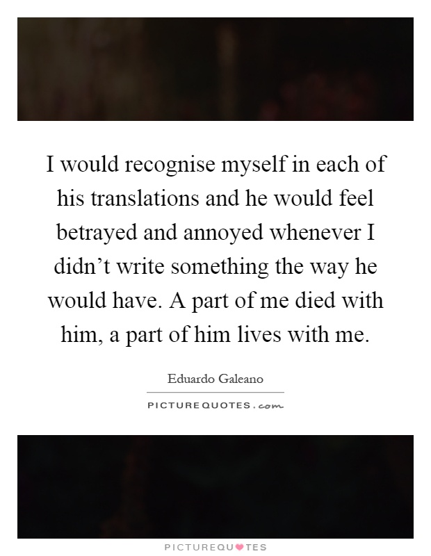 I would recognise myself in each of his translations and he would feel betrayed and annoyed whenever I didn't write something the way he would have. A part of me died with him, a part of him lives with me Picture Quote #1