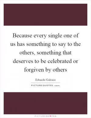 Because every single one of us has something to say to the others, something that deserves to be celebrated or forgiven by others Picture Quote #1