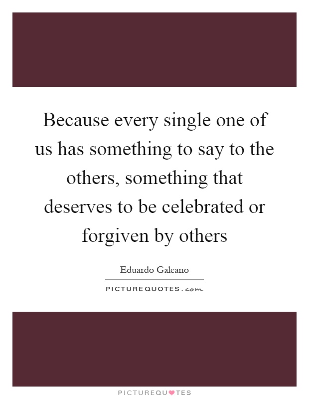 Because every single one of us has something to say to the others, something that deserves to be celebrated or forgiven by others Picture Quote #1