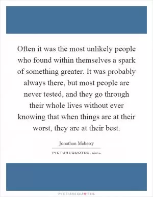 Often it was the most unlikely people who found within themselves a spark of something greater. It was probably always there, but most people are never tested, and they go through their whole lives without ever knowing that when things are at their worst, they are at their best Picture Quote #1