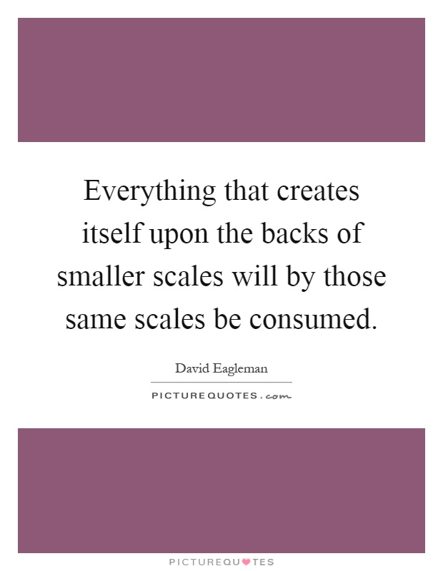 Everything that creates itself upon the backs of smaller scales will by those same scales be consumed Picture Quote #1