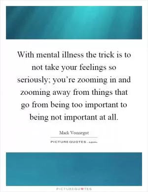 With mental illness the trick is to not take your feelings so seriously; you’re zooming in and zooming away from things that go from being too important to being not important at all Picture Quote #1