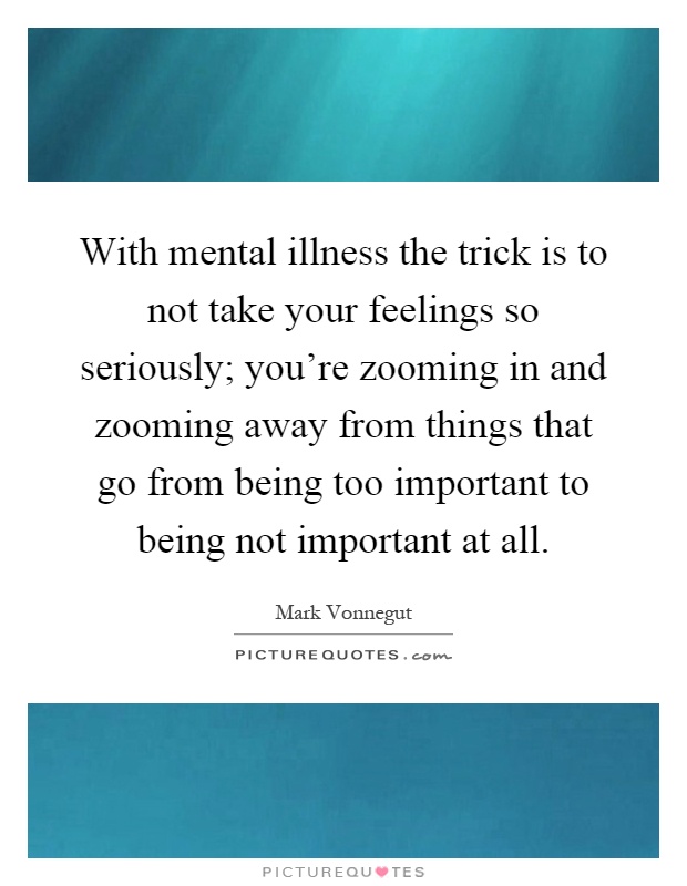 With mental illness the trick is to not take your feelings so seriously; you're zooming in and zooming away from things that go from being too important to being not important at all Picture Quote #1