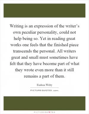 Writing is an expression of the writer’s own peculiar personality, could not help being so. Yet in reading great works one feels that the finished piece transcends the personal. All writers great and small must sometimes have felt that they have become part of what they wrote even more than it still remains a part of them Picture Quote #1