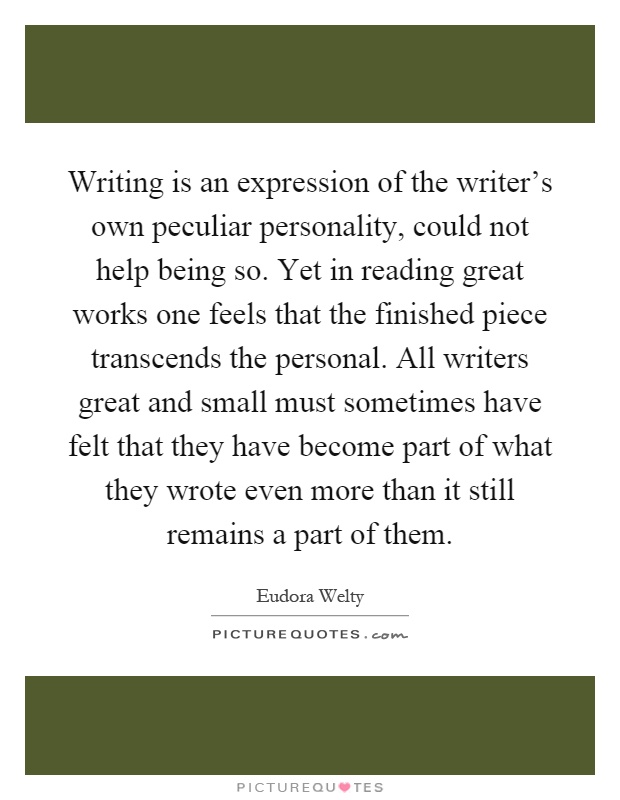 Writing is an expression of the writer's own peculiar personality, could not help being so. Yet in reading great works one feels that the finished piece transcends the personal. All writers great and small must sometimes have felt that they have become part of what they wrote even more than it still remains a part of them Picture Quote #1