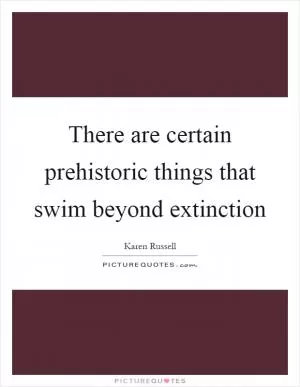 There are certain prehistoric things that swim beyond extinction Picture Quote #1