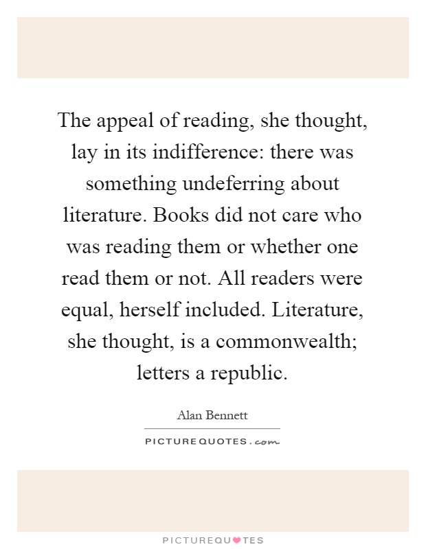 The appeal of reading, she thought, lay in its indifference: there was something undeferring about literature. Books did not care who was reading them or whether one read them or not. All readers were equal, herself included. Literature, she thought, is a commonwealth; letters a republic Picture Quote #1