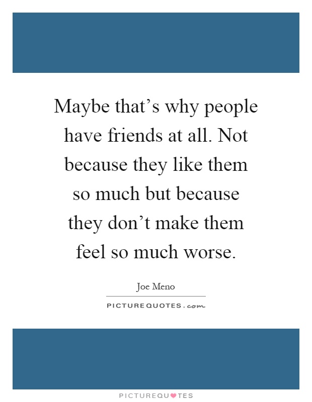 Maybe that's why people have friends at all. Not because they like them so much but because they don't make them feel so much worse Picture Quote #1