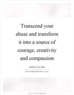 Transcend your abuse and transform it into a source of courage, creativity and compassion Picture Quote #1