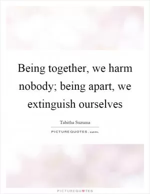 Being together, we harm nobody; being apart, we extinguish ourselves Picture Quote #1