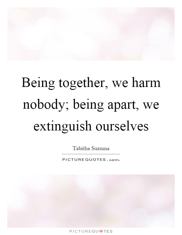 Being together, we harm nobody; being apart, we extinguish ourselves Picture Quote #1