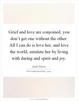Grief and love are conjoined, you don’t get one without the other. All I can do is love her, and love the world, emulate her by living with daring and spirit and joy Picture Quote #1