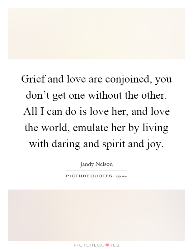 Grief and love are conjoined, you don't get one without the other. All I can do is love her, and love the world, emulate her by living with daring and spirit and joy Picture Quote #1