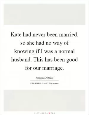 Kate had never been married, so she had no way of knowing if I was a normal husband. This has been good for our marriage Picture Quote #1