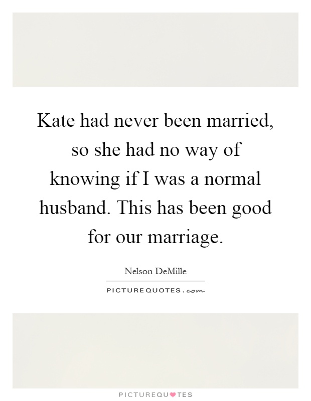 Kate had never been married, so she had no way of knowing if I was a normal husband. This has been good for our marriage Picture Quote #1