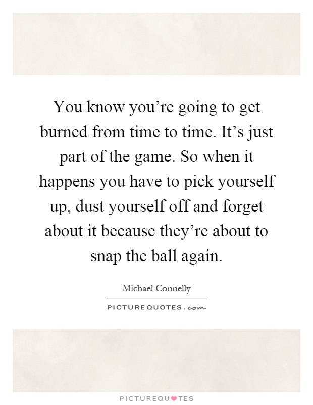 You know you're going to get burned from time to time. It's just part of the game. So when it happens you have to pick yourself up, dust yourself off and forget about it because they're about to snap the ball again Picture Quote #1