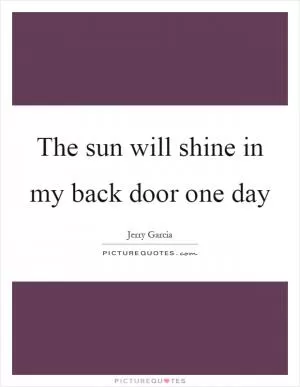 The sun will shine in my back door one day Picture Quote #1