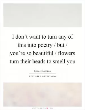 I don’t want to turn any of this into poetry / but / you’re so beautiful / flowers turn their heads to smell you Picture Quote #1