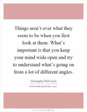 Things aren’t ever what they seem to be when you first look at them. What’s important is that you keep your mind wide open and try to understand what’s going on from a lot of different angles Picture Quote #1