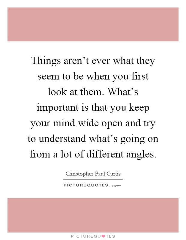Things aren't ever what they seem to be when you first look at them. What's important is that you keep your mind wide open and try to understand what's going on from a lot of different angles Picture Quote #1