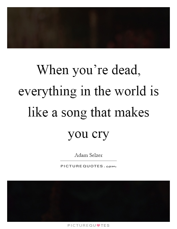 When you're dead, everything in the world is like a song that makes you cry Picture Quote #1