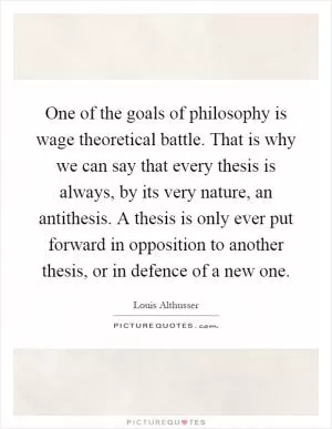 One of the goals of philosophy is wage theoretical battle. That is why we can say that every thesis is always, by its very nature, an antithesis. A thesis is only ever put forward in opposition to another thesis, or in defence of a new one Picture Quote #1