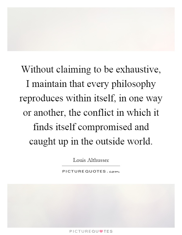 Without claiming to be exhaustive, I maintain that every philosophy reproduces within itself, in one way or another, the conflict in which it finds itself compromised and caught up in the outside world Picture Quote #1