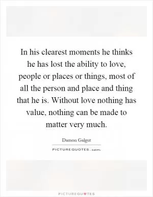 In his clearest moments he thinks he has lost the ability to love, people or places or things, most of all the person and place and thing that he is. Without love nothing has value, nothing can be made to matter very much Picture Quote #1