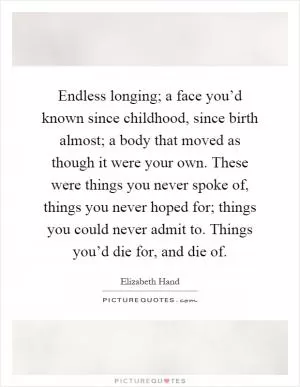 Endless longing; a face you’d known since childhood, since birth almost; a body that moved as though it were your own. These were things you never spoke of, things you never hoped for; things you could never admit to. Things you’d die for, and die of Picture Quote #1
