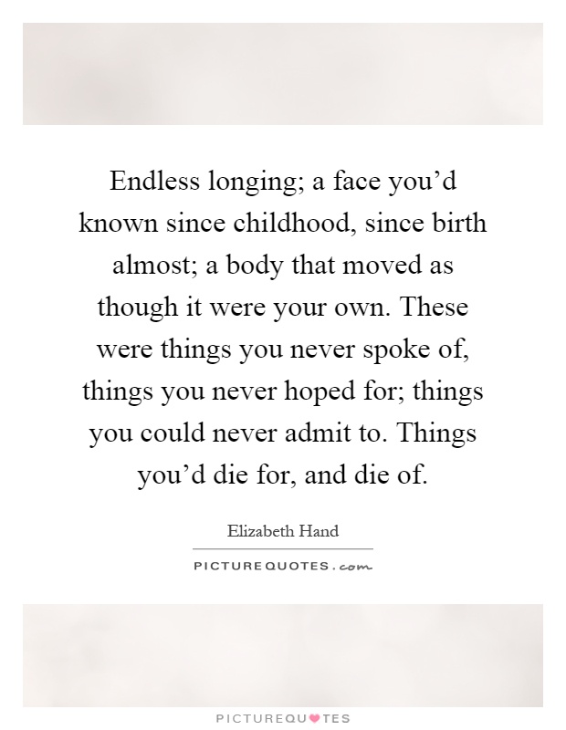 Endless longing; a face you'd known since childhood, since birth almost; a body that moved as though it were your own. These were things you never spoke of, things you never hoped for; things you could never admit to. Things you'd die for, and die of Picture Quote #1