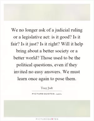 We no longer ask of a judicial ruling or a legislative act: is it good? Is it fair? Is it just? Is it right? Will it help bring about a better society or a better world? Those used to be the political questions, even if they invited no easy answers. We must learn once again to pose them Picture Quote #1