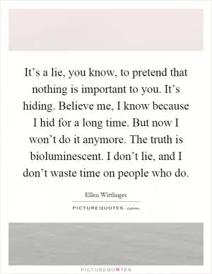It’s a lie, you know, to pretend that nothing is important to you. It’s hiding. Believe me, I know because I hid for a long time. But now I won’t do it anymore. The truth is bioluminescent. I don’t lie, and I don’t waste time on people who do Picture Quote #1