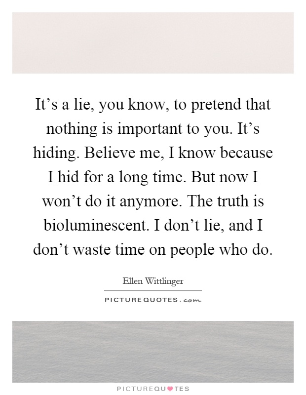 It's a lie, you know, to pretend that nothing is important to you. It's hiding. Believe me, I know because I hid for a long time. But now I won't do it anymore. The truth is bioluminescent. I don't lie, and I don't waste time on people who do Picture Quote #1