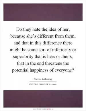 Do they hate the idea of her, because she’s different from them, and that in this difference there might be some sort of inferiority or superiority that is hers or theirs, that in the end threatens the potential happiness of everyone? Picture Quote #1