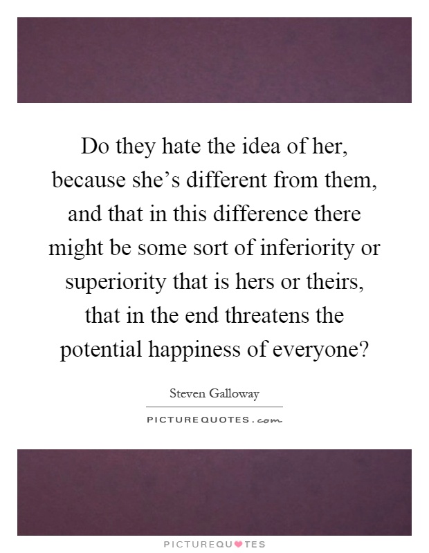 Do they hate the idea of her, because she's different from them, and that in this difference there might be some sort of inferiority or superiority that is hers or theirs, that in the end threatens the potential happiness of everyone? Picture Quote #1