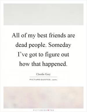 All of my best friends are dead people. Someday I’ve got to figure out how that happened Picture Quote #1