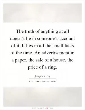 The truth of anything at all doesn’t lie in someone’s account of it. It lies in all the small facts of the time. An advertisement in a paper, the sale of a house, the price of a ring Picture Quote #1