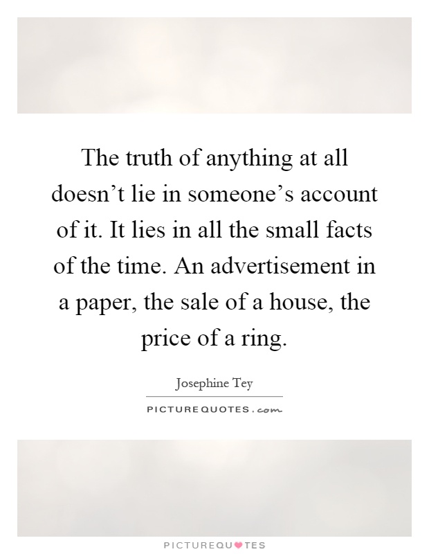 The truth of anything at all doesn't lie in someone's account of it. It lies in all the small facts of the time. An advertisement in a paper, the sale of a house, the price of a ring Picture Quote #1