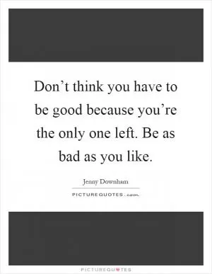 Don’t think you have to be good because you’re the only one left. Be as bad as you like Picture Quote #1