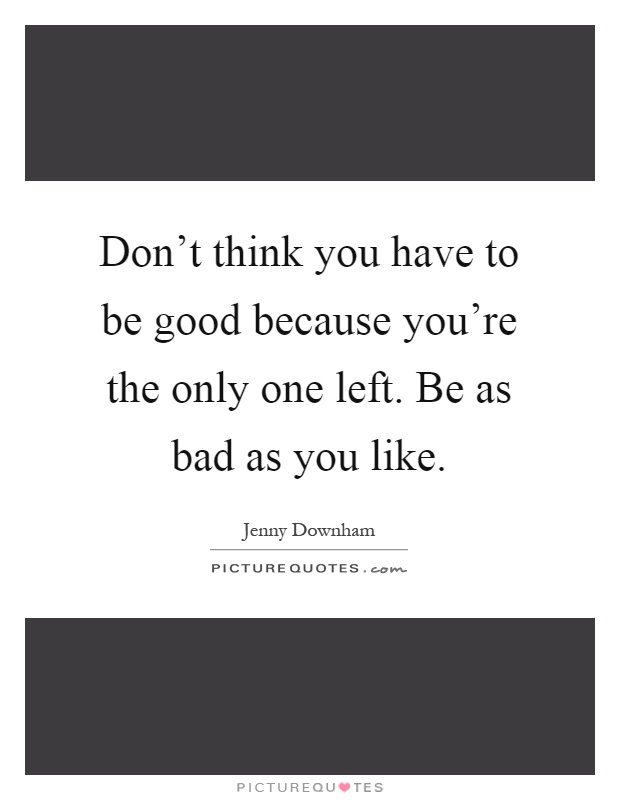 Don't think you have to be good because you're the only one left. Be as bad as you like Picture Quote #1