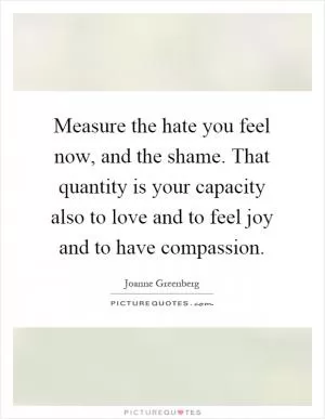Measure the hate you feel now, and the shame. That quantity is your capacity also to love and to feel joy and to have compassion Picture Quote #1