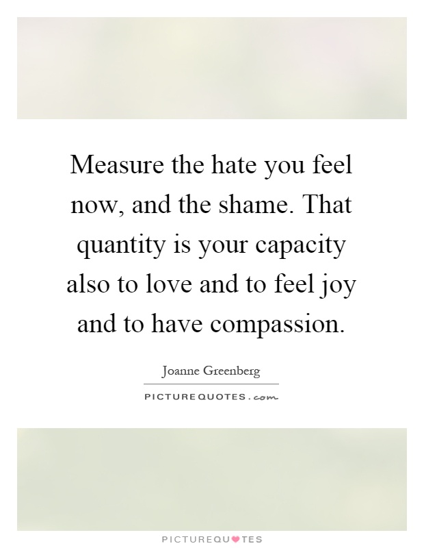 Measure the hate you feel now, and the shame. That quantity is your capacity also to love and to feel joy and to have compassion Picture Quote #1