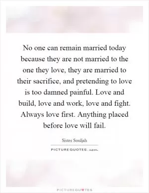 No one can remain married today because they are not married to the one they love, they are married to their sacrifice, and pretending to love is too damned painful. Love and build, love and work, love and fight. Always love first. Anything placed before love will fail Picture Quote #1
