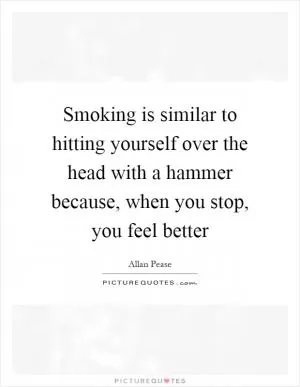 Smoking is similar to hitting yourself over the head with a hammer because, when you stop, you feel better Picture Quote #1
