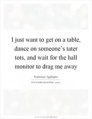 I just want to get on a table, dance on someone’s tater tots, and wait for the hall monitor to drag me away Picture Quote #1