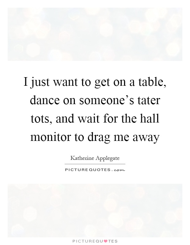 I just want to get on a table, dance on someone's tater tots, and wait for the hall monitor to drag me away Picture Quote #1
