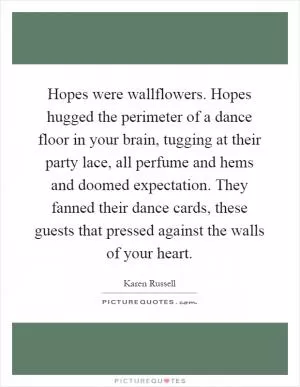 Hopes were wallflowers. Hopes hugged the perimeter of a dance floor in your brain, tugging at their party lace, all perfume and hems and doomed expectation. They fanned their dance cards, these guests that pressed against the walls of your heart Picture Quote #1