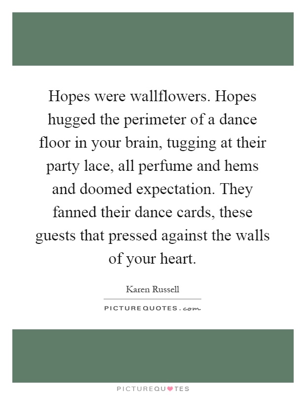 Hopes were wallflowers. Hopes hugged the perimeter of a dance floor in your brain, tugging at their party lace, all perfume and hems and doomed expectation. They fanned their dance cards, these guests that pressed against the walls of your heart Picture Quote #1
